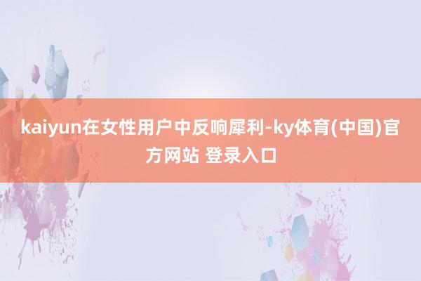 kaiyun在女性用户中反响犀利-ky体育(中国)官方网站 登录入口