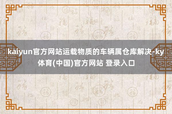 kaiyun官方网站运载物质的车辆属仓库解决-ky体育(中国)官方网站 登录入口