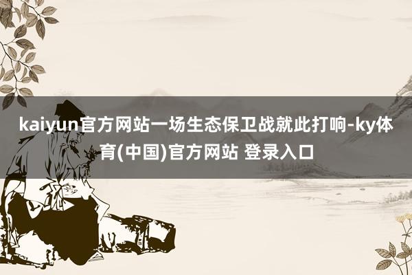kaiyun官方网站一场生态保卫战就此打响-ky体育(中国)官方网站 登录入口