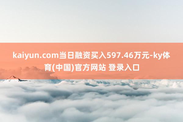 kaiyun.com当日融资买入597.46万元-ky体育(中国)官方网站 登录入口