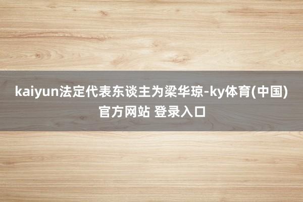 kaiyun法定代表东谈主为梁华琼-ky体育(中国)官方网站 登录入口
