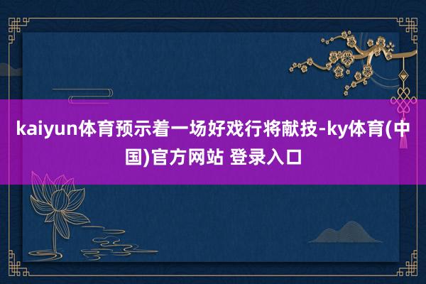 kaiyun体育预示着一场好戏行将献技-ky体育(中国)官方网站 登录入口