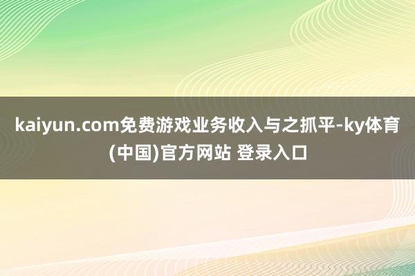 kaiyun.com免费游戏业务收入与之抓平-ky体育(中国)官方网站 登录入口