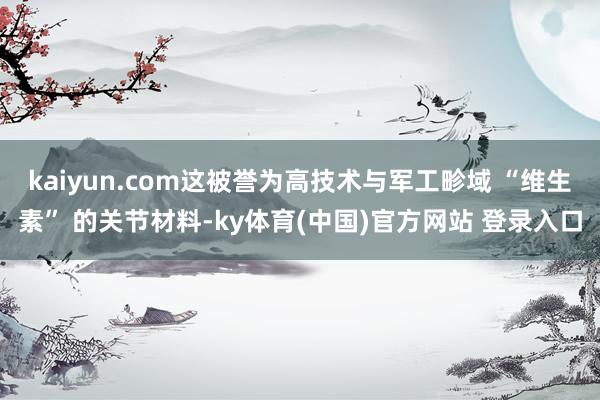 kaiyun.com这被誉为高技术与军工畛域 “维生素” 的关节材料-ky体育(中国)官方网站 登录入口