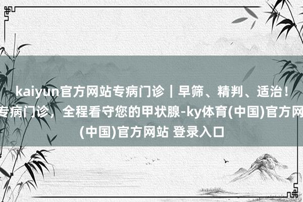 kaiyun官方网站专病门诊|早筛、精判、适治!甲状腺结节专病门诊,全程看守您的甲状腺-ky体育(中国)官方网站 登录入口