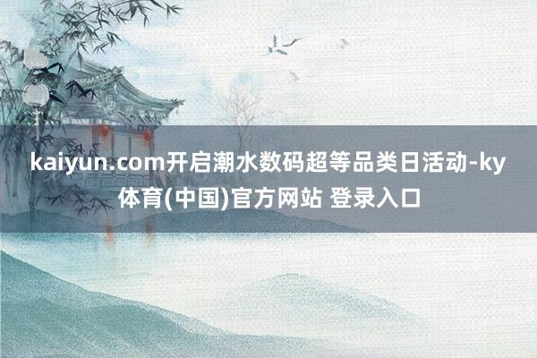 kaiyun.com开启潮水数码超等品类日活动-ky体育(中国)官方网站 登录入口