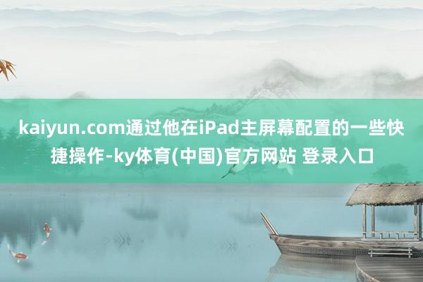 kaiyun.com通过他在iPad主屏幕配置的一些快捷操作-ky体育(中国)官方网站 登录入口