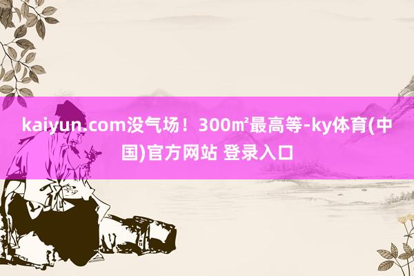kaiyun.com没气场！300㎡最高等-ky体育(中国)官方网站 登录入口