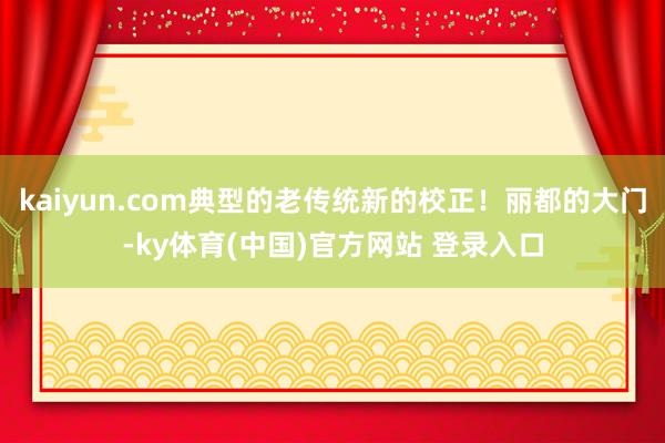 kaiyun.com典型的老传统新的校正!丽都的大门-ky体育(中国)官方网站 登录入口