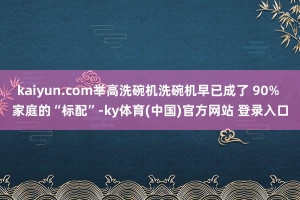 kaiyun.com举高洗碗机洗碗机早已成了 90% 家庭的“标配”-ky体育(中国)官方网站 登录入口
