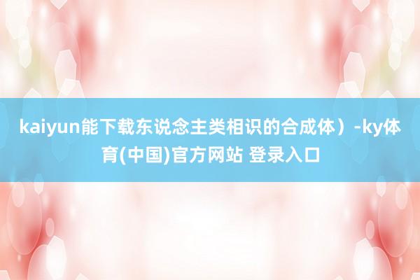 kaiyun能下载东说念主类相识的合成体）-ky体育(中国)官方网站 登录入口