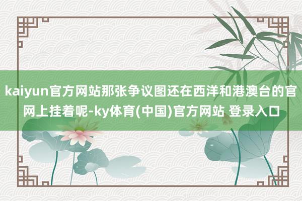 kaiyun官方网站那张争议图还在西洋和港澳台的官网上挂着呢-ky体育(中国)官方网站 登录入口