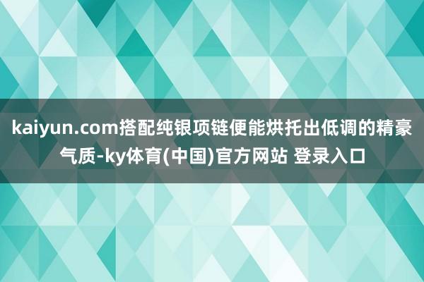 kaiyun.com搭配纯银项链便能烘托出低调的精豪气质-ky体育(中国)官方网站 登录入口