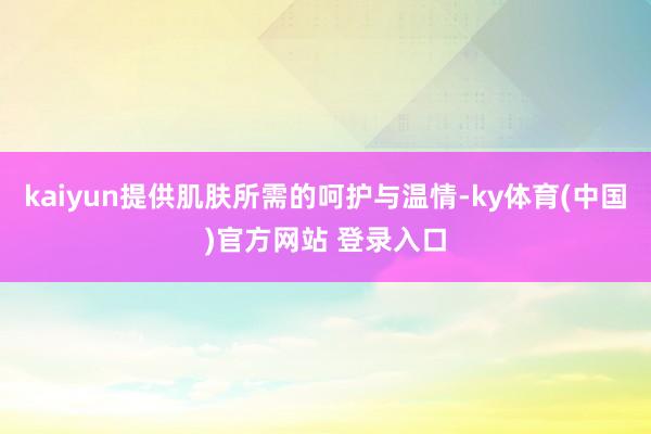 kaiyun提供肌肤所需的呵护与温情-ky体育(中国)官方网站 登录入口