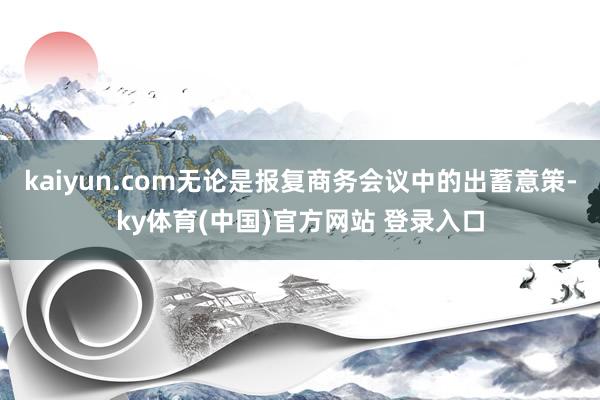kaiyun.com无论是报复商务会议中的出蓄意策-ky体育(中国)官方网站 登录入口