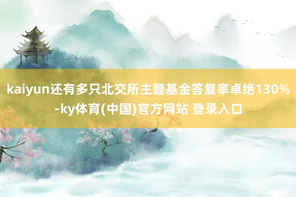 kaiyun还有多只北交所主题基金答复率卓绝130%-ky体育(中国)官方网站 登录入口