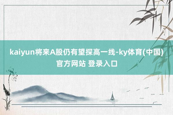 kaiyun将来A股仍有望探高一线-ky体育(中国)官方网站 登录入口