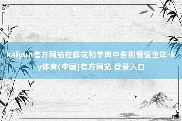 kaiyun官方网站在鲜花和掌声中告别懵懂童年-ky体育(中国)官方网站 登录入口