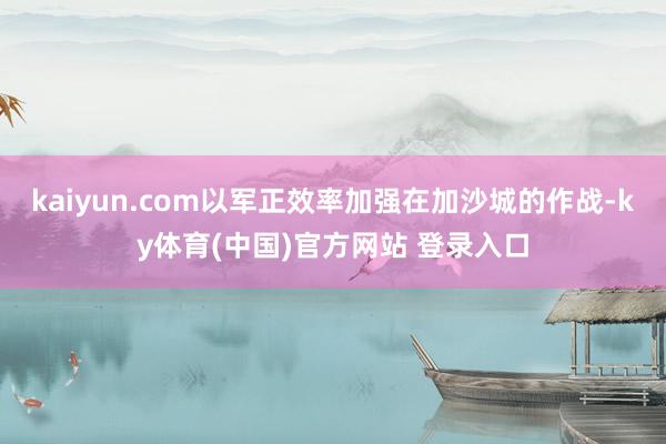kaiyun.com以军正效率加强在加沙城的作战-ky体育(中国)官方网站 登录入口