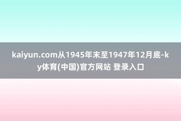 kaiyun.com从1945年末至1947年12月底-ky体育(中国)官方网站 登录入口