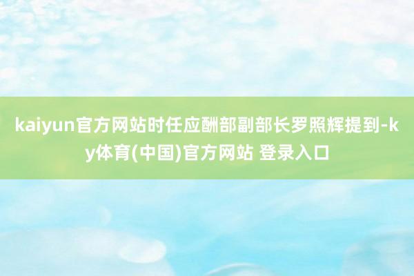 kaiyun官方网站时任应酬部副部长罗照辉提到-ky体育(中国)官方网站 登录入口