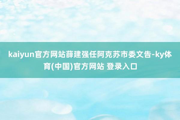 kaiyun官方网站薛建强任阿克苏市委文告-ky体育(中国)官方网站 登录入口