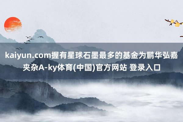 kaiyun.com握有星球石墨最多的基金为鹏华弘嘉夹杂A-ky体育(中国)官方网站 登录入口