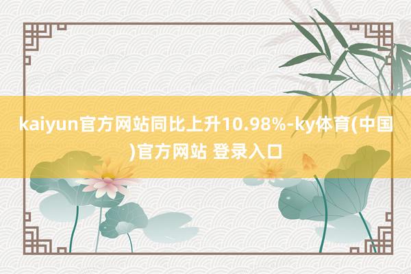 kaiyun官方网站同比上升10.98%-ky体育(中国)官方网站 登录入口