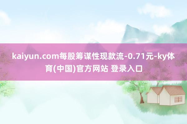 kaiyun.com每股筹谋性现款流-0.71元-ky体育(中国)官方网站 登录入口