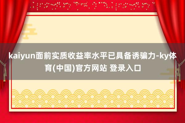kaiyun面前实质收益率水平已具备诱骗力-ky体育(中国)官方网站 登录入口