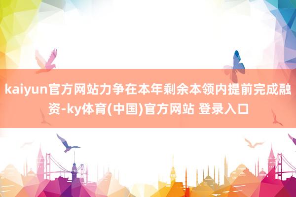 kaiyun官方网站力争在本年剩余本领内提前完成融资-ky体育(中国)官方网站 登录入口