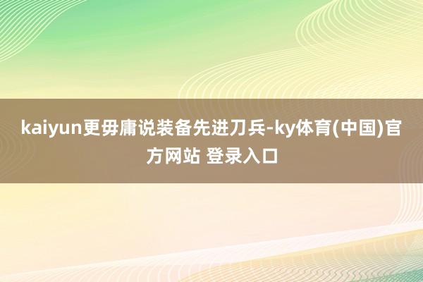 kaiyun更毋庸说装备先进刀兵-ky体育(中国)官方网站 登录入口