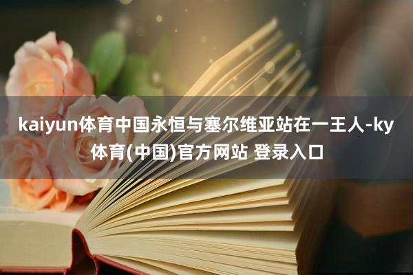 kaiyun体育中国永恒与塞尔维亚站在一王人-ky体育(中国)官方网站 登录入口