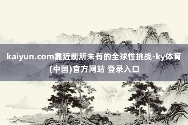 kaiyun.com靠近前所未有的全球性挑战-ky体育(中国)官方网站 登录入口