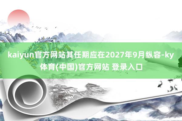 kaiyun官方网站其任期应在2027年9月纵容-ky体育(中国)官方网站 登录入口