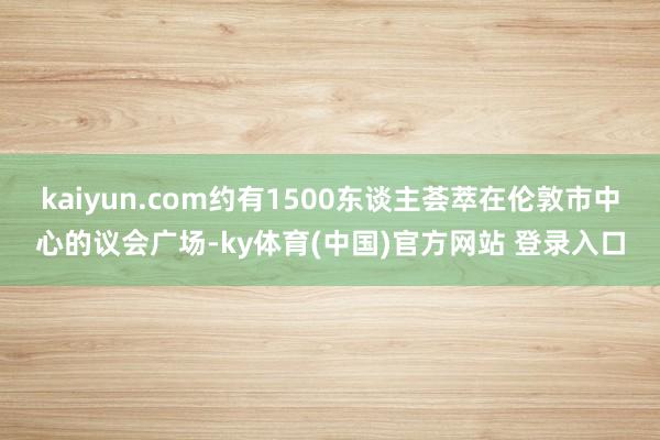 kaiyun.com约有1500东谈主荟萃在伦敦市中心的议会广场-ky体育(中国)官方网站 登录入口