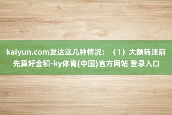 kaiyun.com发达这几种情况：（1）大额转账前先算好金额-ky体育(中国)官方网站 登录入口