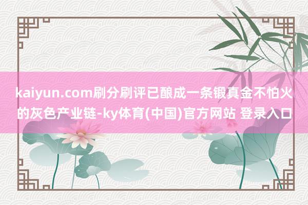 kaiyun.com刷分刷评已酿成一条锻真金不怕火的灰色产业链-ky体育(中国)官方网站 登录入口