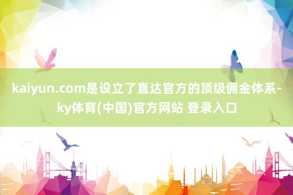 kaiyun.com是设立了直达官方的顶级佣金体系-ky体育(中国)官方网站 登录入口