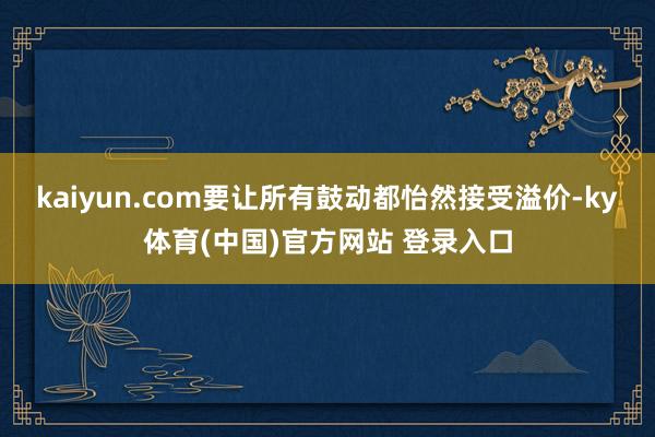 kaiyun.com要让所有鼓动都怡然接受溢价-ky体育(中国)官方网站 登录入口