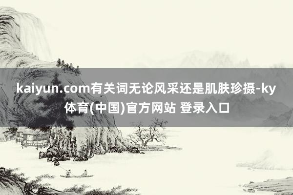 kaiyun.com有关词无论风采还是肌肤珍摄-ky体育(中国)官方网站 登录入口