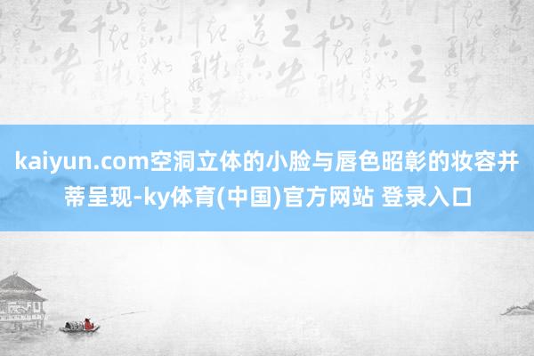 kaiyun.com空洞立体的小脸与唇色昭彰的妆容并蒂呈现-ky体育(中国)官方网站 登录入口