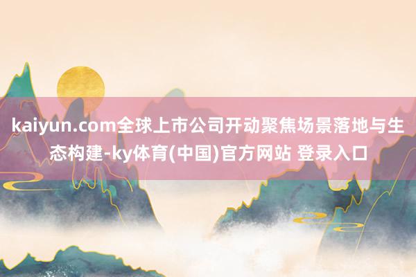 kaiyun.com全球上市公司开动聚焦场景落地与生态构建-ky体育(中国)官方网站 登录入口