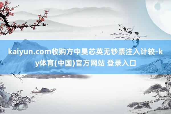 kaiyun.com收购方中昊芯英无钞票注入计较-ky体育(中国)官方网站 登录入口