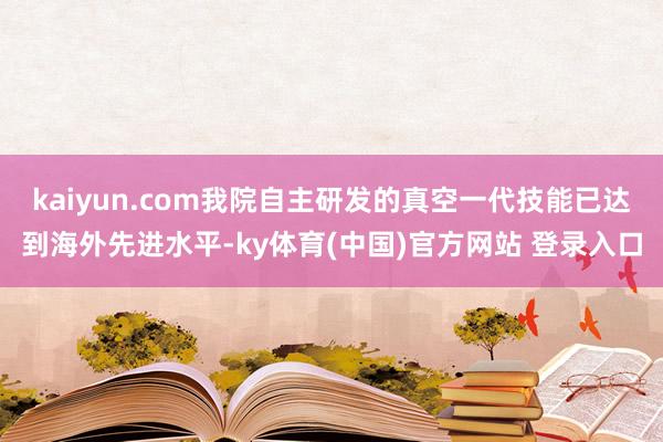 kaiyun.com我院自主研发的真空一代技能已达到海外先进水平-ky体育(中国)官方网站 登录入口