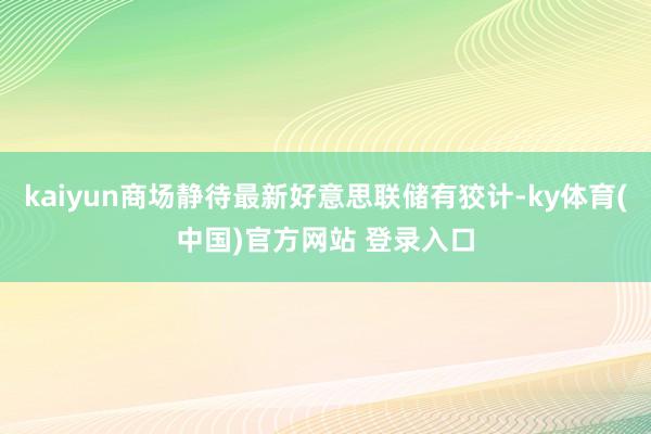 kaiyun商场静待最新好意思联储有狡计-ky体育(中国)官方网站 登录入口