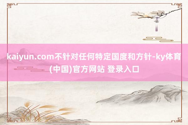 kaiyun.com不针对任何特定国度和方针-ky体育(中国)官方网站 登录入口