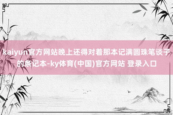 kaiyun官方网站晚上还得对着那本记满圆珠笔谈子的条记本-ky体育(中国)官方网站 登录入口