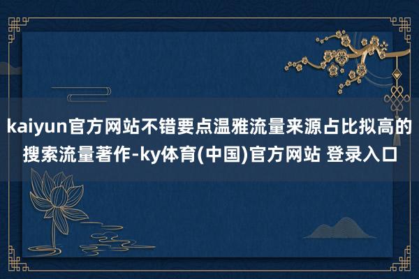 kaiyun官方网站不错要点温雅流量来源占比拟高的搜索流量著作-ky体育(中国)官方网站 登录入口
