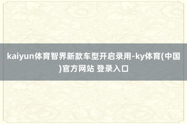 kaiyun体育智界新款车型开启录用-ky体育(中国)官方网站 登录入口